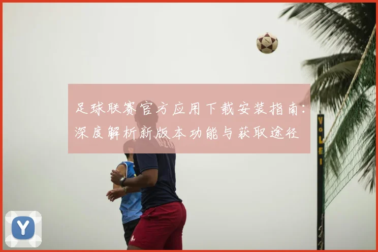 足球联赛官方应用下载安装指南：深度解析新版本功能与获取途径