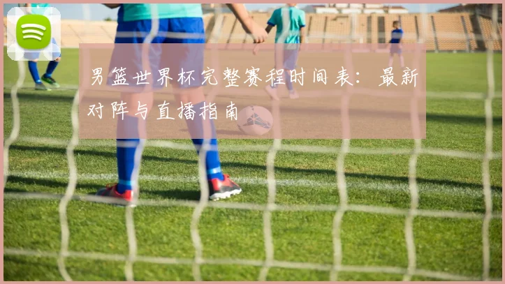 男篮世界杯完整赛程时间表：最新对阵与直播指南