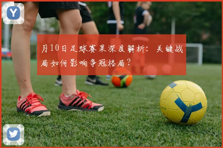 月10日足球赛果深度解析：关键战局如何影响争冠格局？