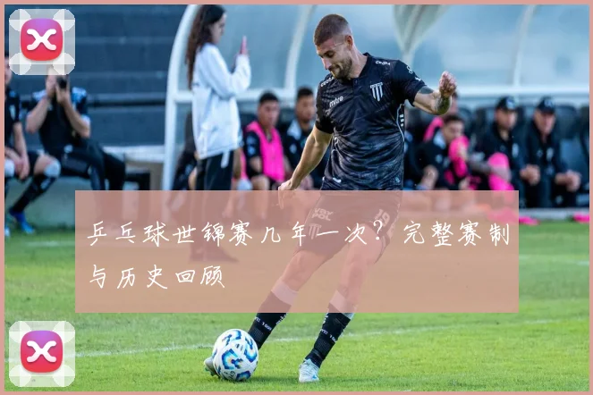 乒乓球世锦赛几年一次?完整赛制与历史回顾